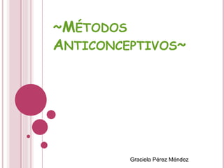 ~MÉTODOS
ANTICONCEPTIVOS~
Graciela Pérez Méndez
 