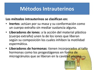 Los métodos intrauterinos se clasifican en:  Inertes : actúan por su masa y su conformación como un cuerpo extraño sin mediar sustancia alguna. Liberadores de iones : a la acción del material plástico (cuerpo extraño) unen la de los iones que liberan según su composición los cuales inhiben la motilidad espermática. Liberadores de hormonas : tienen incorporados al tallo hormonas como los progestágenos en forma de microgránulos que se liberan en la cavidad uterina.  Métodos Intrauterinos 