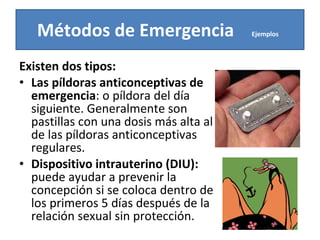 Existen dos tipos: Las píldoras anticonceptivas de emergencia : o píldora del día siguiente. Generalmente son pastillas con una dosis más alta al de las píldoras anticonceptivas regulares. Dispositivo intrauterino (DIU):  puede ayudar a prevenir la concepción si se coloca dentro de los primeros 5 días después de la relación sexual sin protección. Métodos de Emergencia  Ejemplos   