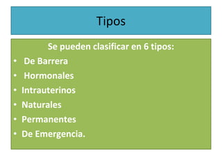 Tipos Se pueden clasificar en 6 tipos: De Barrera Hormonales  Intrauterinos  Naturales Permanentes  De Emergencia. 
