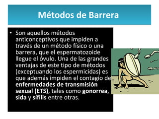 Métodos de Barrera  Son aquellos métodos anticonceptivos que impiden a través de un método físico o una barrera, que el espermatozoide llegue el óvulo. Una de las grandes ventajas de este tipo de métodos (exceptuando los espermicidas) es que además impiden el contagio de  enfermedades de transmisión sexual (ETS) , tales como  gonorrea ,  sida  y  sífilis  entre otras.  