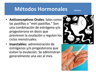 Anticonceptivos Orales : tales como las pastillas o "mini pastillas." Son una combinación de estrógeno y/o progesterona en dosis que previenen la ovulación y regulan los ciclos menstruales.  Inyectables : administración de estrógenos y/o progesterona que evitan la ovulación. Se administran generalmente una vez al mes. Métodos Hormonales  Ejemplos  