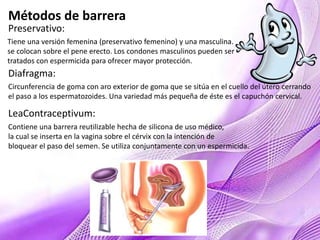 Métodos de barrera
Preservativo:
Tiene una versión femenina (preservativo femenino) y una masculina.
se colocan sobre el pene erecto. Los condones masculinos pueden ser
tratados con espermicida para ofrecer mayor protección.
Diafragma:
Circunferencia de goma con aro exterior de goma que se sitúa en el cuello del útero cerrando
el paso a los espermatozoides. Una variedad más pequeña de éste es el capuchón cervical.
LeaContraceptivum:
Contiene una barrera reutilizable hecha de silicona de uso médico,
la cual se inserta en la vagina sobre el cérvix con la intención de
bloquear el paso del semen. Se utiliza conjuntamente con un espermicida.
 