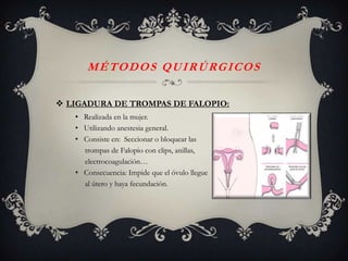 MÉTODOS QUIRÚRGICOS

 LIGADURA DE TROMPAS DE FALOPIO:
   • Realizada en la mujer.
   • Utilizando anestesia general.
   • Consiste en: Seccionar o bloquear las
     trompas de Falopio con clips, anillas,
     electrocoagulación…
   • Consecuencia: Impide que el óvulo llegue
     al útero y haya fecundación.
 