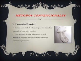 M É TO D O S C O N V E N C I O NA L E S

 Preservativo Femenino:
•   Se trata de una funda de poliuretano que posee una anchura

mayor a la del preservativo masculino.

•   Está provisto de un anillo rígido de unos 10 cm de

diámetro en el extremo abierto y de otro más estrecho en

el interior del preservativo.
 