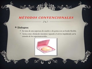 M É T O D O S C O N V E N C I O NA L E S

 Diafragma:
    • Se trata de una caperuza de caucho o de goma con un borde flexible.
    • Actúa como obstáculo mecánico tapando el cérvix impidiendo así la
      entrada de los espermatozoides.
 