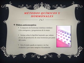 MÉTODOS QUÍMICOS Y
               HORMONALES


 Píldora anticonceptiva:
     • Compuesto de hormonas sintéticas similares
      a los estrógenos y progesterona de la mujer.

     • Actúan sobre la hipófisis haciendo que ordene
      el cese de producción de estas hormonas por parte
      del ovario.

     • Así, el ovario queda en reposo y no hay
      ovulación y por tanto tampoco fecundación.
 