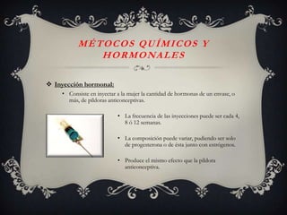 MÉTOCOS QUÍMICOS Y
             H O R M O NA L E S

 Inyección hormonal:
    • Consiste en inyectar a la mujer la cantidad de hormonas de un envase, o
      más, de píldoras anticonceptivas.

                           • La frecuencia de las inyecciones puede ser cada 4,
                             8 ó 12 semanas.

                           • La composición puede variar, pudiendo ser solo
                             de progesterona o de ésta junto con estrógenos.

                           • Produce el mismo efecto que la píldora
                             anticonceptiva.
 