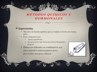 MÉTODOS QUÍMICOS Y
            H O R M O NA L E S

 Espermicidas:
    • Métodos de barrera química que se venden en forma de cremas,
      geles…
    • Está compuesto por:
        • Agente espermicida.
        • Sustancia activa que forma una barrera bloqueando
          el cérvix.
    • Deben ser utilizados en combinación con
      otros métodos anticonceptivos pues,
      por sí solos son poco eficaces.
 