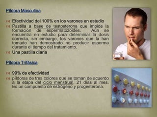Píldora Masculina

 Efectividad del 100% en los varones en estudio
 Pastilla a base de testosterona que impide la
  formación de espermatozoides.           Aún se
  encuentra en estudio para determinar la dosis
  correcta, sin embargo, los varones que la han
  tomado han demostrado no producir esperma
  durante el tiempo del tratamiento.
 Una pastilla diaria

Píldora Trifásica

 99% de efectividad
 píldoras de tres colores que se toman de acuerdo
  a la etapa del ciclo menstrual, 21 días al mes.
  Es un compuesto de estrógeno y progesterona.
 