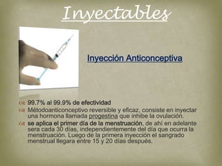 Inyectables

                        Inyección Anticonceptiva




 99.7% al 99.9% de efectividad
 Métodoanticonceptivo reversible y eficaz, consiste en inyectar
  una hormona llamada progestina que inhibe la ovulación.
 se aplica el primer día de la menstruación, de ahí en adelante
  sera cada 30 días, independientemente del día que ocurra la
  menstruación. Luego de la primera inyección el sangrado
  menstrual llegara entre 15 y 20 días después.
 
