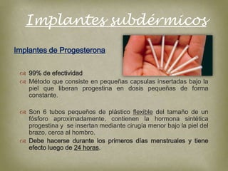 Implantes subdérmicos
Implantes de Progesterona

  99% de efectividad
  Método que consiste en pequeñas capsulas insertadas bajo la
   piel que liberan progestina en dosis pequeñas de forma
   constante.

  Son 6 tubos pequeños de plástico flexible del tamaño de un
   fósforo aproximadamente, contienen la hormona sintética
   progestina y se insertan mediante cirugía menor bajo la piel del
   brazo, cerca al hombro.
  Debe hacerse durante los primeros días menstruales y tiene
   efecto luego de 24 horas.
 