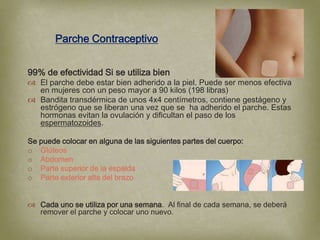 Parche Contraceptivo


99% de efectividad Si se utiliza bien
 El parche debe estar bien adherido a la piel. Puede ser menos efectiva
  en mujeres con un peso mayor a 90 kilos (198 libras)
 Bandita transdérmica de unos 4x4 centímetros, contiene gestágeno y
  estrógeno que se liberan una vez que se ha adherido el parche. Estas
  hormonas evitan la ovulación y dificultan el paso de los
  espermatozoides.

Se puede colocar en alguna de las siguientes partes del cuerpo:
o Glúteos
o Abdomen
o Parte superior de la espalda
o Parte exterior alta del brazo


 Cada uno se utiliza por una semana. Al final de cada semana, se deberá
  remover el parche y colocar uno nuevo.
 