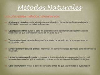 Métodos Naturales
Los principales métodos naturales son:
 Abstinencia periódica: evitar el coito durante el periodo de ovulación femenina la parte
  intermedia periovulatoria del ciclo femenino.


 Calendario de ritmo: evitar el coito los días fértiles del ciclo femenino basándose en la
  posibilidad de que la ovulación ocurra en los días 12 a 16.


 Temperatura basal: detectar la ovulación a través de variaciones de la temperatura en
  el curso del ciclo.


 Método del moco cervical-Billings: interpretar los cambios cíclicos del moco para determinar la
  ovulación.


 Lactancia materna prolongada: promueve la liberación de la hormona prolactina, la cual
  favorece la amenorrea y la anovulación y consecuentemente una infertilidad fisiológica.


 Coito interrumpido: retirar el pene de la vagina antes de que se produzca la eyaculación
 