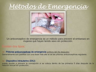 Métodos de Emergencia




     Un anticonceptivo de emergencia es un método para prevenir el embarazo en
                    mujeres que hayan tenido sexo sin protección.

Existen dos tipos:
 Píldoras anticonceptivas de emergencia (píldora del día después):
Generalmente son pastillas con una dosis más alta al de las píldoras anticonceptivas regulares.


 Dispositivo intrauterino (DIU):
puede ayudar a prevenir la concepción si se coloca dentro de los primeros 5 días después de la
relación sexual sin protección.
 