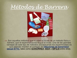 Métodos de Barrera




 Son aquellos métodos que impiden a través de un método físico o
  barrera, que el espermatozoide llegue el óvulo. Una de las grandes
 ventajas de este tipo de métodos (exceptuando los espermicidas) es
    que además impiden el contagio de infecciones de transmision
 sexual (ETS), tales como GONORREA, SIDA y SÍFILIS entre otras.
 
