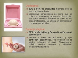 Diafragma:
 80% a 94% de efectividad Siempre que se
  use con espermicida.
 Dispositivo semiesférico de goma que se
  coloca en la vagina y produce la obstrucción
  del canal cervical evitando el paso de los
  espermatozoides. Se utiliza en combinación
  con los espermicidas.

Esponja Vaginal:
 87% de efectividad y En combinación con el
  condón: 98%
 Hechas a base de poliuretano y que
  contienen espermicida, se colocan en la
  vagina cubriendo el cerviz. Obstruyen el
  orificio cervical externo y absorben
  los espermatozoides.
 