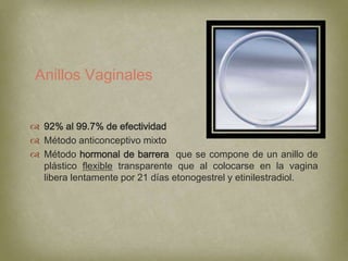 Anillos Vaginales


 92% al 99.7% de efectividad
 Método anticonceptivo mixto
 Método hormonal de barrera que se compone de un anillo de
  plástico flexible transparente que al colocarse en la vagina
  libera lentamente por 21 días etonogestrel y etinilestradiol.
 