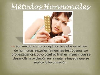 Métodos Hormonales




 Son métodos anticonceptivos basados en el uso
  de hormonas sexuales femeninas (estrógenos y/o
progestágenos), cuyo objetivo final es impedir que se
 desarrolle la ovulación en la mujer e impedir que se
                realice la fecundación.
 