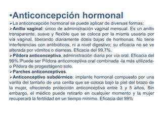 •Anticoncepción hormonal
La anticoncepción hormonal se puede aplicar de diversas formas:
Anillo vaginal: único de administración vaginal mensual. Es un anillo
transparente, suave y flexible que se coloca por la misma usuaria por
vía vaginal, liberando diariamente dosis bajas de hormonas. No tiene
interferencias con antibióticos, ni a nivel digestivo; su eficacia no se ve
alterada por vómitos o diarreas. Eficacia del 99,7%.
Píldora anticonceptiva, administración diaria por vía oral. Eficacia del
99%.[Puede ser Píldora anticonceptiva oral combinada -la más utilizada-
o Píldora de progestágeno solo.
Parches anticonceptivos.
Anticonceptivo subdérmico: implante hormonal compuesto por una
varilla del tamaño de una cerilla que se coloca bajo la piel del brazo de
la mujer, ofreciendo protección anticonceptiva entre 3 y 5 años. Sin
embargo, el médico puede retirarlo en cualquier momento y la mujer
recuperará la fertilidad en un tiempo mínimo. Eficacia del 99%
 