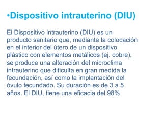 •Dispositivo intrauterino (DIU)
El Dispositivo intrauterino (DIU) es un
producto sanitario que, mediante la colocación
en el interior del útero de un dispositivo
plástico con elementos metálicos (ej. cobre),
se produce una alteración del microclima
intrauterino que dificulta en gran medida la
fecundación, así como la implantación del
óvulo fecundado. Su duración es de 3 a 5
años. El DIU, tiene una eficacia del 98%
 