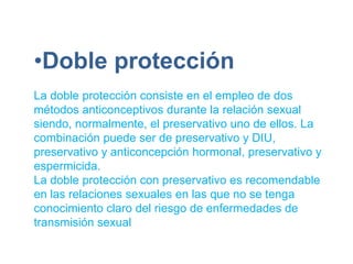 •Doble protección
La doble protección consiste en el empleo de dos
métodos anticonceptivos durante la relación sexual
siendo, normalmente, el preservativo uno de ellos. La
combinación puede ser de preservativo y DIU,
preservativo y anticoncepción hormonal, preservativo y
espermicida.
La doble protección con preservativo es recomendable
en las relaciones sexuales en las que no se tenga
conocimiento claro del riesgo de enfermedades de
transmisión sexual
 