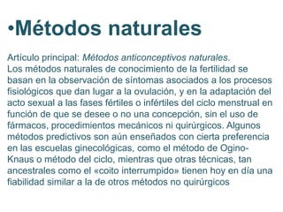 •Métodos naturales
Artículo principal: Métodos anticonceptivos naturales.
Los métodos naturales de conocimiento de la fertilidad se
basan en la observación de síntomas asociados a los procesos
fisiológicos que dan lugar a la ovulación, y en la adaptación del
acto sexual a las fases fértiles o infértiles del ciclo menstrual en
función de que se desee o no una concepción, sin el uso de
fármacos, procedimientos mecánicos ni quirúrgicos. Algunos
métodos predictivos son aún enseñados con cierta preferencia
en las escuelas ginecológicas, como el método de Ogino-
Knaus o método del ciclo, mientras que otras técnicas, tan
ancestrales como el «coito interrumpido» tienen hoy en día una
fiabilidad similar a la de otros métodos no quirúrgicos
 