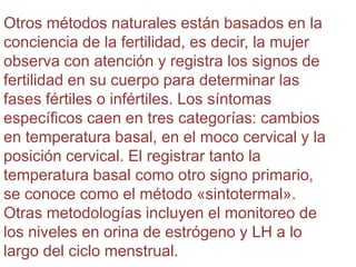 Otros métodos naturales están basados en la
conciencia de la fertilidad, es decir, la mujer
observa con atención y registra los signos de
fertilidad en su cuerpo para determinar las
fases fértiles o infértiles. Los síntomas
específicos caen en tres categorías: cambios
en temperatura basal, en el moco cervical y la
posición cervical. El registrar tanto la
temperatura basal como otro signo primario,
se conoce como el método «sintotermal».
Otras metodologías incluyen el monitoreo de
los niveles en orina de estrógeno y LH a lo
largo del ciclo menstrual.
 