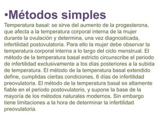 •Métodos simples
Temperatura basal: se sirve del aumento de la progesterona,
que afecta a la temperatura corporal interna de la mujer
durante la ovulación y determina, una vez diagnosticada,
infertilidad postovulatoria. Para ello la mujer debe observar la
temperatura corporal interna a lo largo del ciclo menstrual. El
método de la temperatura basal estricto circunscribe el periodo
de infertilidad exclusivamente a los días posteriores a la subida
de temperatura. El método de la temperatura basal extendido
define, cumplidas ciertas condiciones, 6 días de infertilidad
preovulatoria. El método de la temperatura basal es altamente
fiable en el periodo postovulatorio, y supone la base de la
mayoría de los métodos naturales modernos. Sin embargo
tiene limitaciones a la hora de determinar la infertilidad
preovulatoria.
 