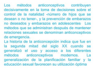 Los     métodos     anticonceptivos     contribuyen
decisivamente en la toma de decisiones sobre el
control de la natalidad -número de hijos que se
desean o no tener-, y la prevención de embarazos
no deseados y embarazos en adolescentes. Los
métodos que se administran después de mantener
relaciones sexuales se denominan anticonceptivos
de emergencia.
La historia de la anticoncepción indica que fue en
la segunda mitad del siglo XX cuando se
generalizó el uso y acceso a los diferentes
métodos      anticonceptivos     modernos.       La
generalización de la planificación familiar y la
educación sexual favorecen su utilización óptima
 