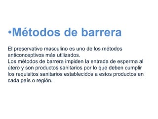 •Métodos de barrera
El preservativo masculino es uno de los métodos
anticonceptivos más utilizados.
Los métodos de barrera impiden la entrada de esperma al
útero y son productos sanitarios por lo que deben cumplir
los requisitos sanitarios establecidos a estos productos en
cada país o región.
 