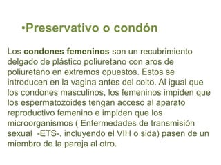 •Preservativo o condón
Los condones femeninos son un recubrimiento
delgado de plástico poliuretano con aros de
poliuretano en extremos opuestos. Estos se
introducen en la vagina antes del coito. Al igual que
los condones masculinos, los femeninos impiden que
los espermatozoides tengan acceso al aparato
reproductivo femenino e impiden que los
microorganismos ( Enfermedades de transmisión
sexual -ETS-, incluyendo el VIH o sida) pasen de un
miembro de la pareja al otro.
 