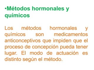•Métodos hormonales y
químicos

Los     métodos     hormonales  y
químicos      son    medicamentos
anticonceptivos que impiden que el
proceso de concepción pueda tener
lugar. El modo de actuación es
distinto según el método.
 