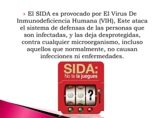  El SIDA es provocado por El Virus De
Inmunodeficiencia Humana (VIH), Este ataca
el sistema de defensas de las personas que
son infectadas, y las deja desprotegidas,
contra cualquier microorganismo, incluso
aquellos que normalmente, no causan
infecciones ni enfermedades.
 