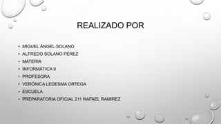 REALIZADO POR
• MIGUEL ÁNGEL SOLANO
• ALFREDO SOLANO PÉREZ
• MATERIA
• INFORMÁTICA II
• PROFESORA
• VERÓNICA LEDESMA ORTEGA
• ESCUELA
• PREPARATORIA OFICIAL 211 RAFAEL RAMIREZ
 