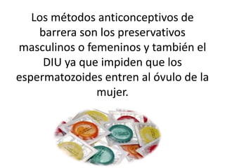 Los métodos anticonceptivos de
barrera son los preservativos
masculinos o femeninos y también el
DIU ya que impiden que los
espermatozoides entren al óvulo de la
mujer.

 