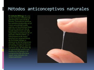 Métodos anticonceptivos naturales
El método Billings: Es uno
de los mejores métodos de
planificación natural de la
familia. Consiste en verificar
los cambios producidos en el
moco cervical del cuello
uterino, en las distintas fases
del ciclo menstrual.Así se
puede determinar con alta
seguridad, la presencia de un
período infértil o fértil. La
sola presencia de moco
cervical con características
de fertilidad obligan a
abstenerse de las relaciones
sexuales. Aunque la técnica
es sencilla y segura, para su
correcto uso, se requiere de
un aprendizaje previo que
involucra a la pareja y un
compromiso de ésta para
seguir este método con
responsabilidad.
 