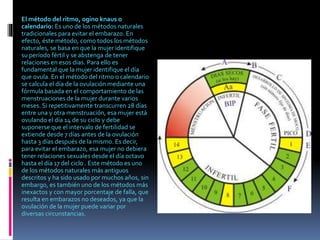 El método del ritmo, ogino knaus o
calendario: Es uno de los métodos naturales
tradicionales para evitar el embarazo. En
efecto, éste método, como todos los métodos
naturales, se basa en que la mujer identifique
su período fértil y se abstenga de tener
relaciones en esos días. Para ello es
fundamental que la mujer identifique el día
que ovula. En el método del ritmo o calendario
se calcula el día de la ovulación mediante una
fórmula basada en el comportamiento de las
menstruaciones de la mujer durante varios
meses. Si repetitivamente transcurren 28 días
entre una y otra menstruación, esa mujer está
ovulando el día 14 de su ciclo y debe
suponerse que el intervalo de fertilidad se
extiende desde 7 días antes de la ovulación
hasta 3 días después de la mismo. Es decir,
para evitar el embarazo, esa mujer no debiera
tener relaciones sexuales desde el día octavo
hasta el día 17 del ciclo . Este método es uno
de los métodos naturales más antiguos
descritos y ha sido usado por muchos años, sin
embargo, es también uno de los métodos más
inexactos y con mayor porcentaje de falla, que
resulta en embarazos no deseados, ya que la
ovulación de la mujer puede variar por
diversas circunstancias.
 