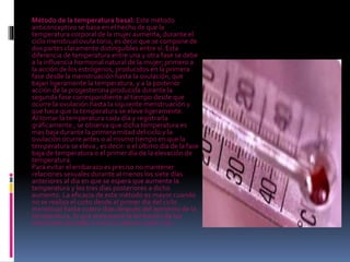 Método de la temperatura basal: Este método
anticonceptivo se basa en el hecho de que la
temperatura corporal de la mujer aumenta, durante el
ciclo menstrual ovula torio, es decir que se compone de
dos partes claramente distinguibles entre sí. Esta
diferencia de temperatura entre una y otra fase se debe
a la influencia hormonal natural de la mujer; primero a
la acción de los estrógenos, producidos en la primera
fase desde la menstruación hasta la ovulación, que
bajan ligeramente la temperatura, y a la posterior
acción de la progesterona producida durante la
segunda fase correspondiente al tiempo desde que
ocurre la ovulación hasta la siguiente menstruación y
que hace que la temperatura se eleve ligeramente.
Al tomar la temperatura cada día y registrarla
gráficamente , se observa que dicha temperatura es
mas baja durante la primera mitad del ciclo y la
ovulación ocurre antes o al mismo tiempo en que la
temperatura se eleva , es decir: o el último día de la fase
baja de temperatura o el primer día de la elevación de
temperatura.
Para evitar el embarazo es preciso no mantener
relaciones sexuales durante al menos los siete días
anteriores al día en que se espera que aumente la
temperatura y los tres días posteriores a dicho
aumento. La eficacia de este método es mayor cuando
no se realiza el coito desde el primer día del ciclo
menstrual hasta cuatro días después del aumento de la
temperatura, lo que presupone la limitación de las
relaciones sexuales a unos 10 días en cada ciclo.
 