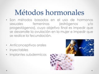 Métodos hormonales 
• Son métodos basados en el uso de hormonas 
sexuales femeninas (estrógenos y/o 
progestágenos), cuyo objetivo final es impedir que 
se desarrolle la ovulación en la mujer e impedir que 
se realice la fecundación. 
• Anticonceptivos orales 
• Inyectables 
• Implantes subdermicos 
 