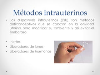 Métodos intrauterinos 
• Los dispositivos intrauterinos (DIU) son métodos 
anticonceptivos que se colocan en la cavidad 
uterina para modificar su ambiente y así evitar el 
embarazo. 
• Inertes 
• Liberadores de iones 
• Liberadores de hormonas 
 