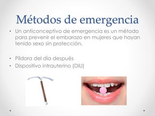 Métodos de emergencia 
• Un anticonceptivo de emergencia es un método 
para prevenir el embarazo en mujeres que hayan 
tenido sexo sin protección. 
• Píldora del día después 
• Dispositivo intrauterino (DIU) 
 
