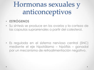 Hormonas sexuales y 
anticonceptivos 
• ESTRÓGENOS 
• Su síntesis se produce en los ovarios y la corteza de 
las capsulas suprarrenales a partir del colesterol. 
• Es regulada en el sistema nervioso central (SNC) 
mediante el eje hipotálamo – hipófisis – gonadal 
por un mecanismo de retroalimentación negativo. 
 