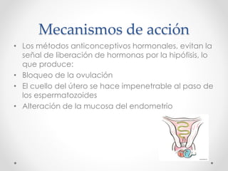 Mecanismos de acción 
• Los métodos anticonceptivos hormonales, evitan la 
señal de liberación de hormonas por la hipófisis, lo 
que produce: 
• Bloqueo de la ovulación 
• El cuello del útero se hace impenetrable al paso de 
los espermatozoides 
• Alteración de la mucosa del endometrio 
 