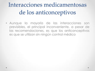 Interacciones medicamentosas 
de los anticonceptivos 
• Aunque la mayoría de las interacciones son 
previsibles, el principal inconveniente, a pesar de 
las recomendaciones, es que los anticonceptivos 
es que se utilizan sin ningún control médico 
 