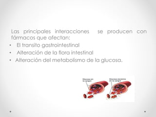 Las principales interacciones se producen con 
fármacos que afectan: 
• El transito gastrointestinal 
• Alteración de la flora intestinal 
• Alteración del metabolismo de la glucosa. 
 