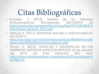Citas Bibliográficas 
• Knowles, J (2012) Historia de los Métodos 
Anticonceptivos. Recuperado 22/10/2014 de 
http://www.plannedparenthood.org/files/9913/9978/215 
6/bchistory_Spanish_2012.pdf 
• Alsasua A. (2011). Hormonas sexuales y anticonceptivos. 
24/10/2014 
http://socesfar.com/attachments/article/98/Hormonas% 
20sexuales%20y%20anticonceptivos.pdf 
• Firman G. (2013). VENTAJAS Y DESVENTAJAS DE LOS 
DIFERENTES MÉTODOS ANTICONCEPTIVOS. 25 de octubre 
del 2014, de inter medicina Sitio web: 
http://www.intermedicina.com/Avances/Ginecologia/A 
GO36.htm 
 