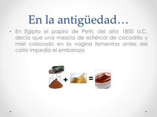 En la antigüedad… 
• En Egipto el papiro de Petri, del año 1850 a.C. 
decía que una mezcla de estiércol de cocodrilo y 
miel colocado en la vagina femenina antes del 
coito impedía el embarazo 
 