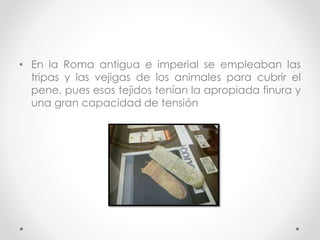 • En la Roma antigua e imperial se empleaban las 
tripas y las vejigas de los animales para cubrir el 
pene, pues esos tejidos tenían la apropiada finura y 
una gran capacidad de tensión 
 