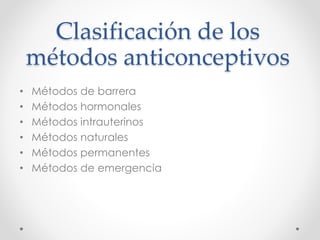 Clasificación de los 
métodos anticonceptivos 
• Métodos de barrera 
• Métodos hormonales 
• Métodos intrauterinos 
• Métodos naturales 
• Métodos permanentes 
• Métodos de emergencia 
 